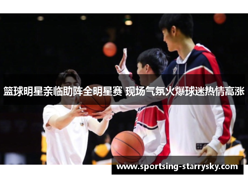 篮球明星亲临助阵全明星赛 现场气氛火爆球迷热情高涨