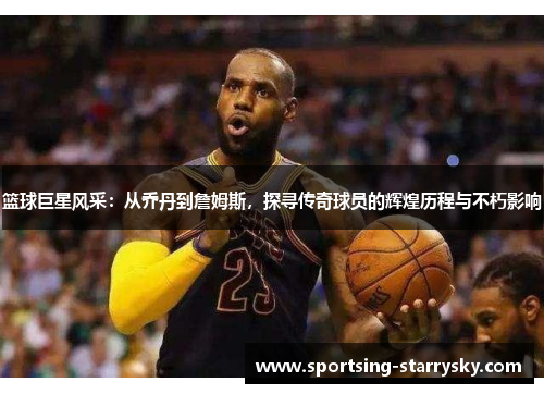 篮球巨星风采：从乔丹到詹姆斯，探寻传奇球员的辉煌历程与不朽影响